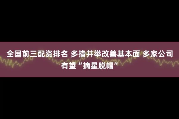 全国前三配资排名 多措并举改善基本面 多家公司有望“摘星脱帽”