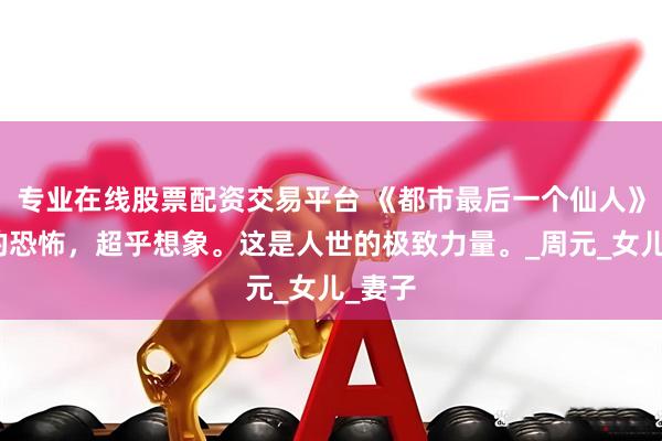 专业在线股票配资交易平台 《都市最后一个仙人》仙人的恐怖，超乎想象。这是人世的极致力量。_周元_女儿_妻子