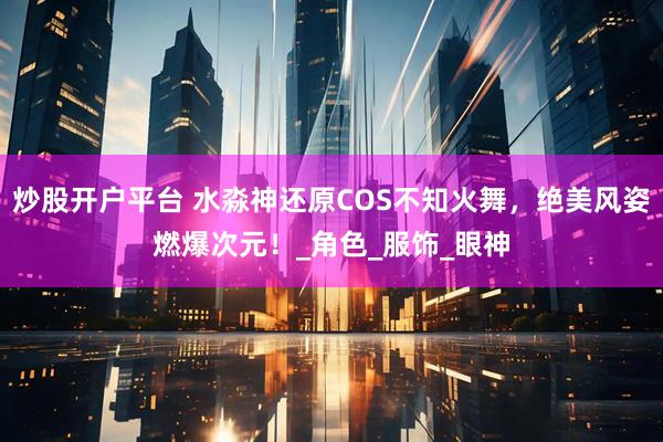 炒股开户平台 水淼神还原COS不知火舞，绝美风姿燃爆次元！_角色_服饰_眼神