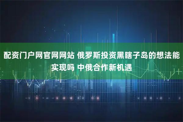 配资门户网官网网站 俄罗斯投资黑瞎子岛的想法能实现吗 中俄合作新机遇