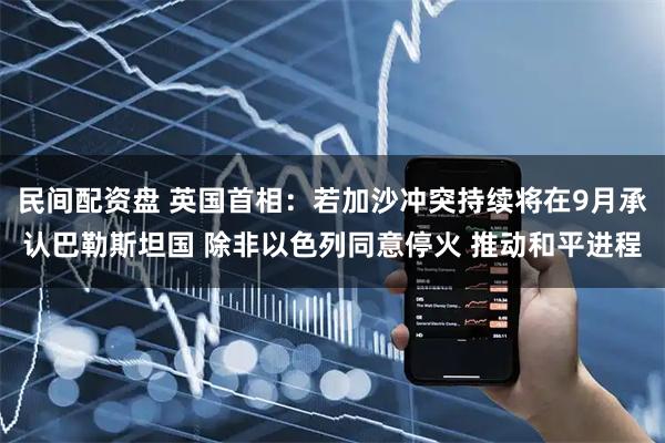 民间配资盘 英国首相：若加沙冲突持续将在9月承认巴勒斯坦国 除非以色列同意停火 推动和平进程