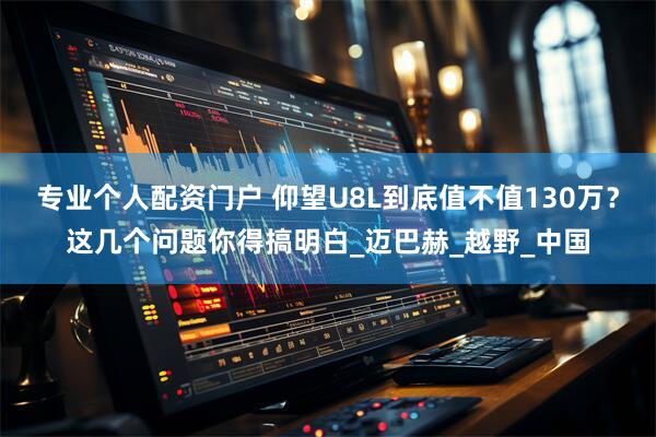 专业个人配资门户 仰望U8L到底值不值130万？这几个问题你得搞明白_迈巴赫_越野_中国