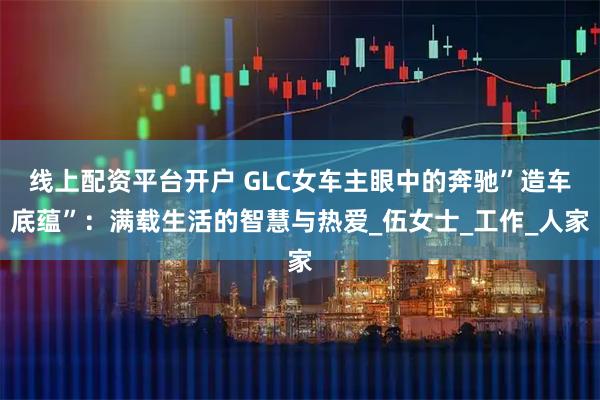 线上配资平台开户 GLC女车主眼中的奔驰”造车底蕴”：满载生活的智慧与热爱_伍女士_工作_人家