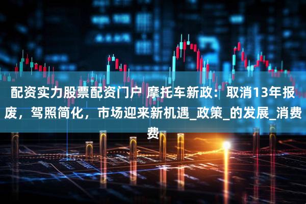 配资实力股票配资门户 摩托车新政：取消13年报废，驾照简化，市场迎来新机遇_政策_的发展_消费