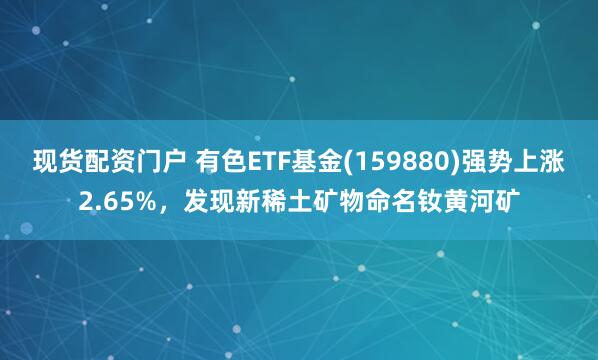现货配资门户 有色ETF基金(159880)强势上涨2.65%，发现新稀土矿物命名钕黄河矿