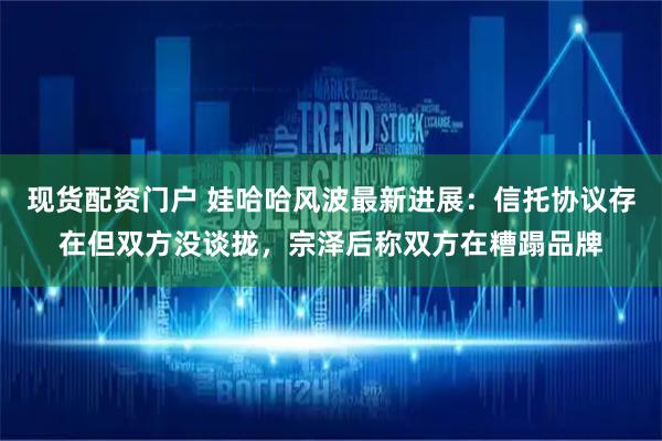 现货配资门户 娃哈哈风波最新进展：信托协议存在但双方没谈拢，宗泽后称双方在糟蹋品牌