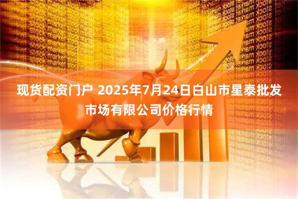 现货配资门户 2025年7月24日白山市星泰批发市场有限公司价格行情