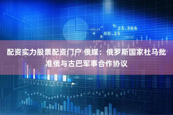 配资实力股票配资门户 俄媒：俄罗斯国家杜马批准俄与古巴军事合作协议
